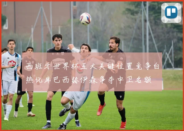 西班牙世界杯五大关键位置竞争白热化库巴西赫伊森争夺中卫名额
