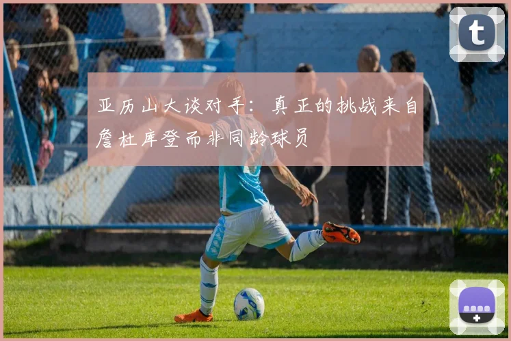 亚历山大谈对手：真正的挑战来自詹杜库登而非同龄球员