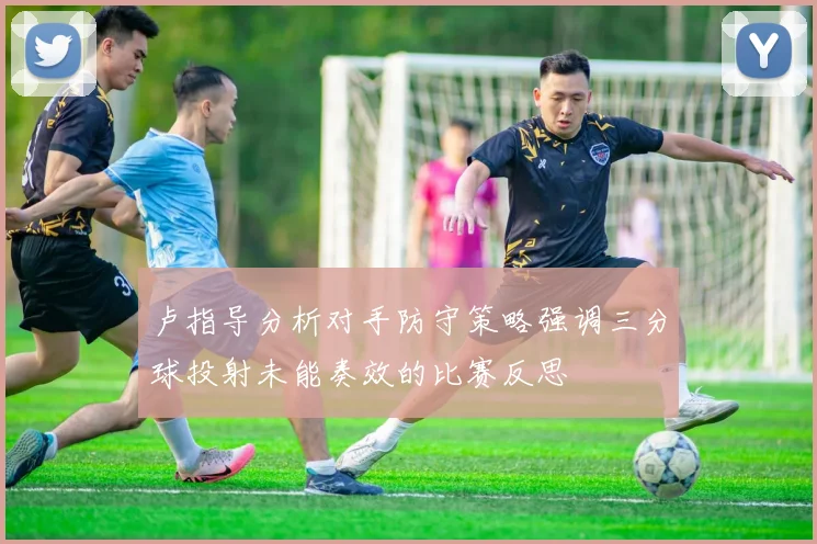 卢指导分析对手防守策略强调三分球投射未能奏效的比赛反思