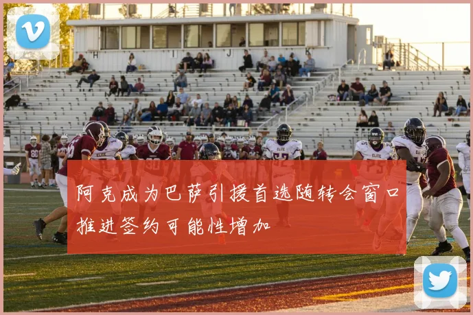 阿克成为巴萨引援首选随转会窗口推进签约可能性增加