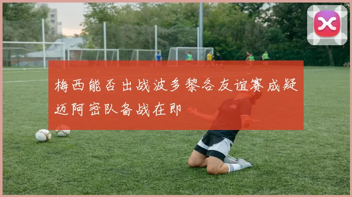 梅西能否出战波多黎各友谊赛成疑迈阿密队备战在即