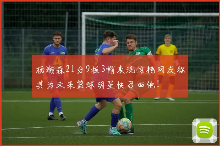 杨瀚森21分9板3帽表现惊艳网友称其为未来篮球明星快召回他！