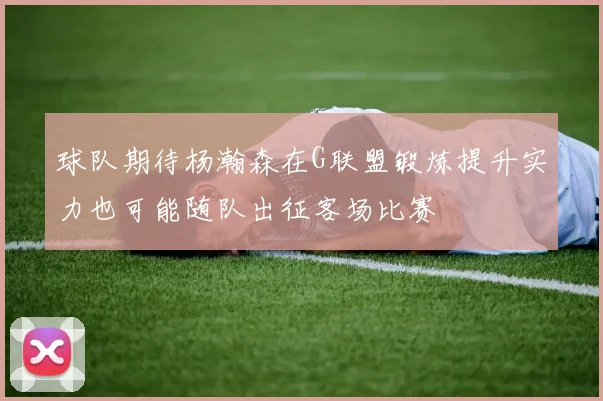 球队期待杨瀚森在G联盟锻炼提升实力也可能随队出征客场比赛