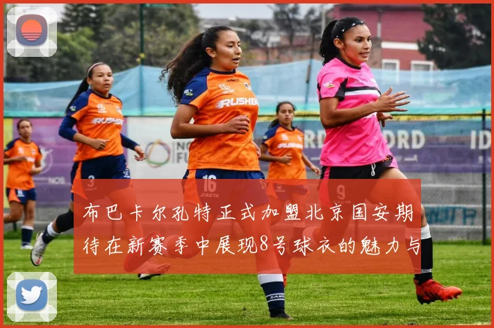布巴卡尔孔特正式加盟北京国安期待在新赛季中展现8号球衣的魅力与实力