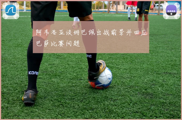 阿韦洛亚谈姆巴佩出战前景并回应巴萨比赛问题