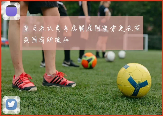 皇马未认真考虑解雇阿隆索更衣室氛围有所缓和