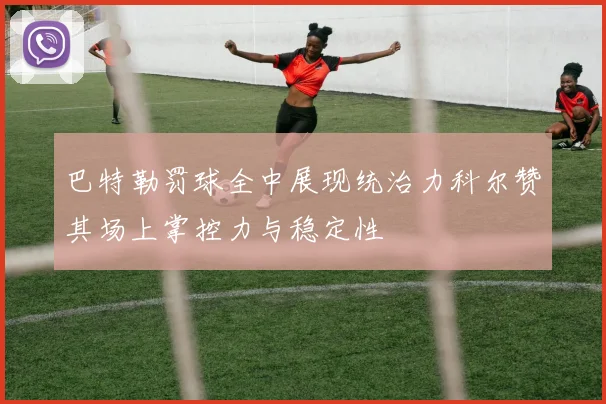 巴特勒罚球全中展现统治力科尔赞其场上掌控力与稳定性