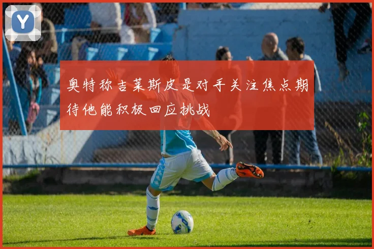 奥特称吉莱斯皮是对手关注焦点期待他能积极回应挑战