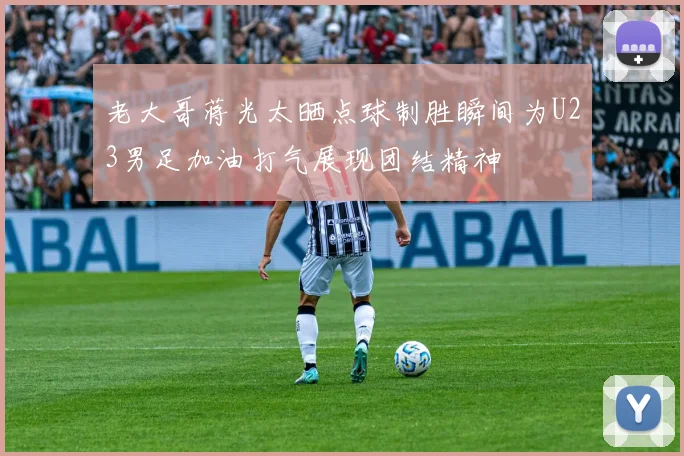 老大哥蒋光太晒点球制胜瞬间为U23男足加油打气展现团结精神