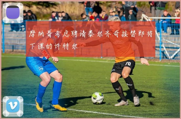 摩纳哥考虑聘请泰尔齐奇接替即将下课的许特尔