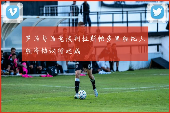 罗马与马竞谈判拉斯帕多里经纪人经济协议待达成