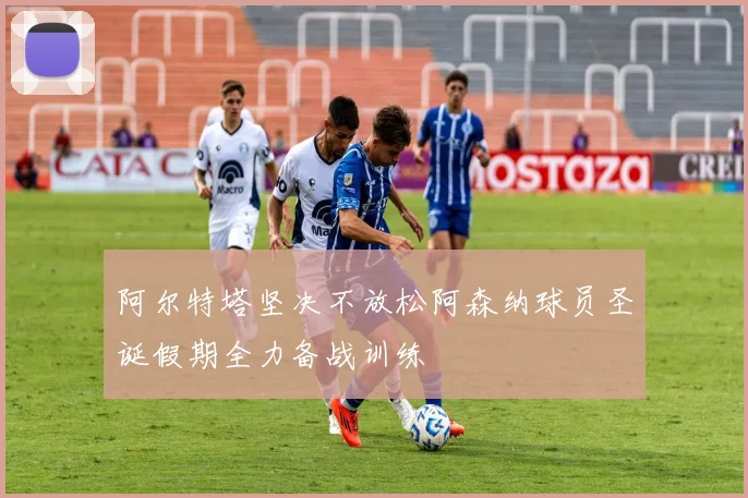 阿尔特塔坚决不放松阿森纳球员圣诞假期全力备战训练