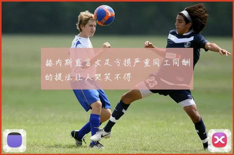 赫内斯直言女足亏损严重同工同酬的提法让人哭笑不得