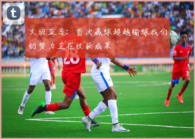 文班亚马：首次赢球超越输球我们的努力正在收获成果
