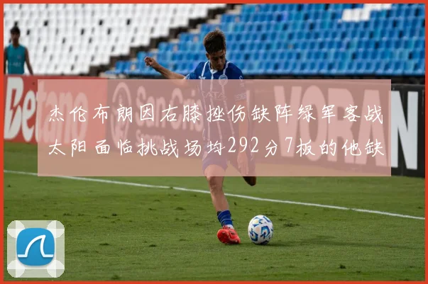杰伦布朗因右膝挫伤缺阵绿军客战太阳面临挑战场均292分7板的他缺席影响大