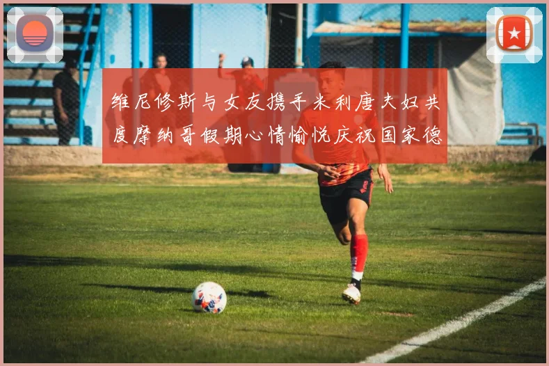 维尼修斯与女友携手米利唐夫妇共度摩纳哥假期心情愉悦庆祝国家德比胜利