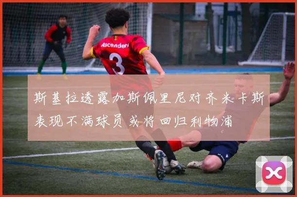 斯基拉透露加斯佩里尼对齐米卡斯表现不满球员或将回归利物浦