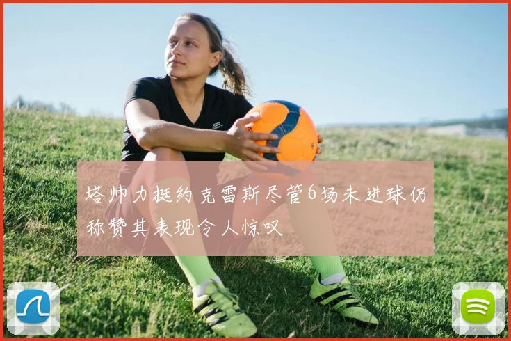 塔帅力挺约克雷斯尽管6场未进球仍称赞其表现令人惊叹