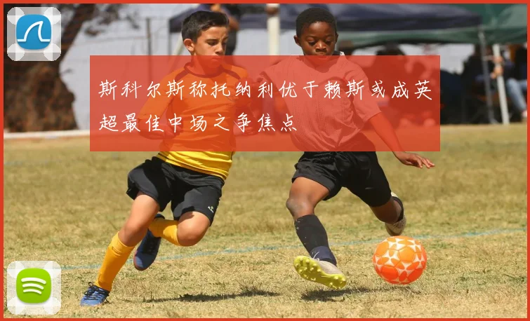 斯科尔斯称托纳利优于赖斯或成英超最佳中场之争焦点