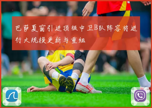 巴萨夏窗引进顶级中卫B队阵容将进行大规模更新与重组