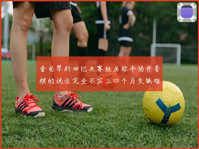 舍甫琴科回忆决赛经历称半场开香槟的说法完全不实三四个月失眠难以释怀
