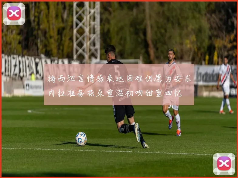 梅西坦言情感表达困难仍愿为安东内拉准备花朵重温初吻甜蜜回忆