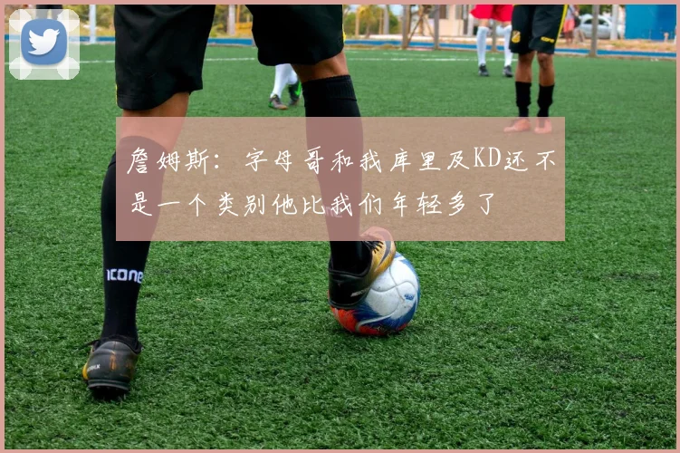 詹姆斯：字母哥和我库里及KD还不是一个类别他比我们年轻多了