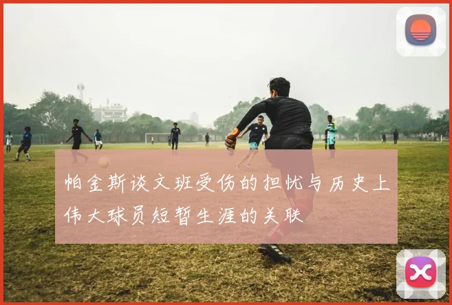 帕金斯谈文班受伤的担忧与历史上伟大球员短暂生涯的关联