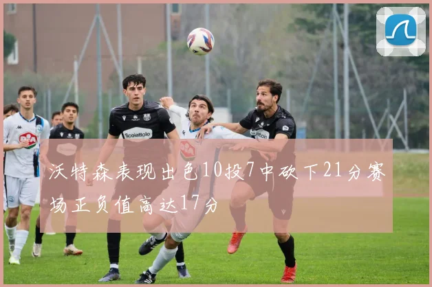 沃特森表现出色10投7中砍下21分赛场正负值高达17分