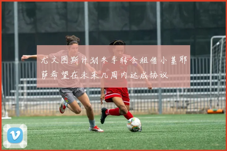 尤文图斯计划冬季转会租借小基耶萨希望在未来几周内达成协议