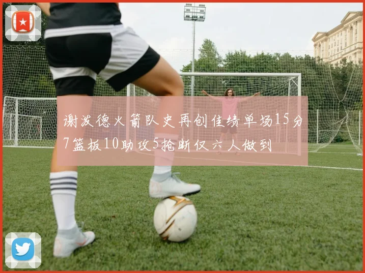谢泼德火箭队史再创佳绩单场15分7篮板10助攻5抢断仅六人做到