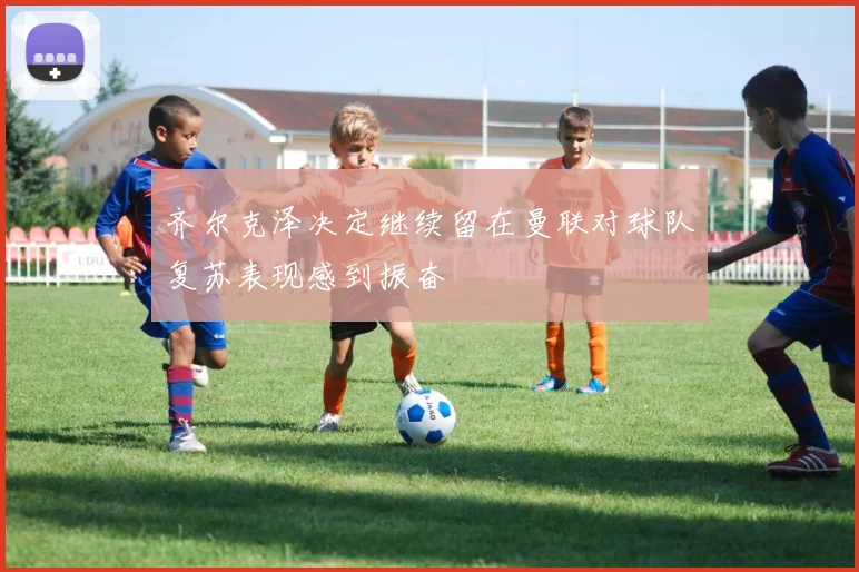 齐尔克泽决定继续留在曼联对球队复苏表现感到振奋