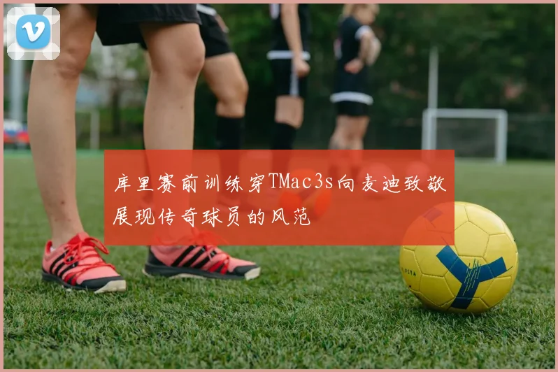 库里赛前训练穿TMac3s向麦迪致敬展现传奇球员的风范