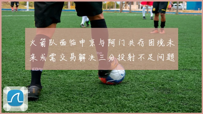 火箭队面临申京与阿门共存困境未来或需交易解决三分投射不足问题