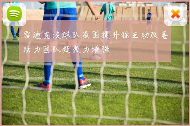 雷迪克谈球队氛围提升称互动改善助力团队凝聚力增强