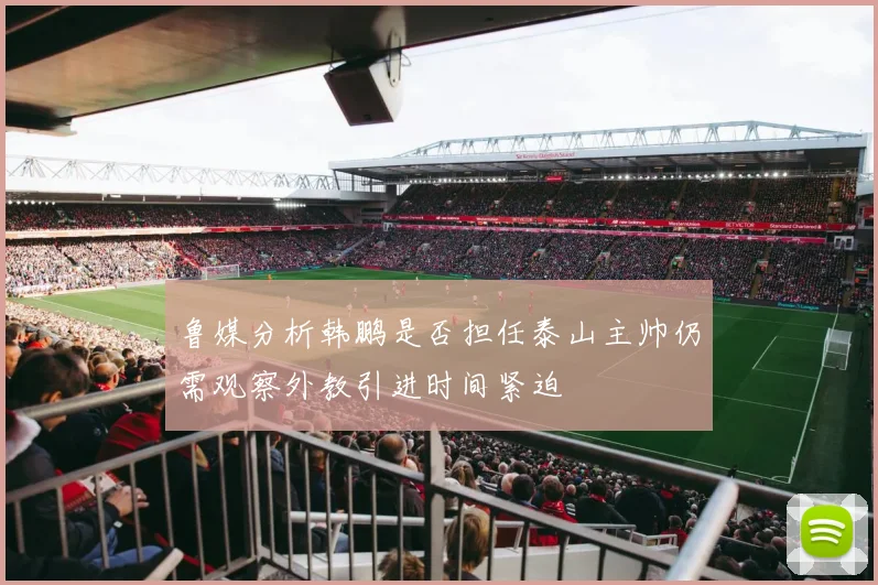 鲁媒分析韩鹏是否担任泰山主帅仍需观察外教引进时间紧迫