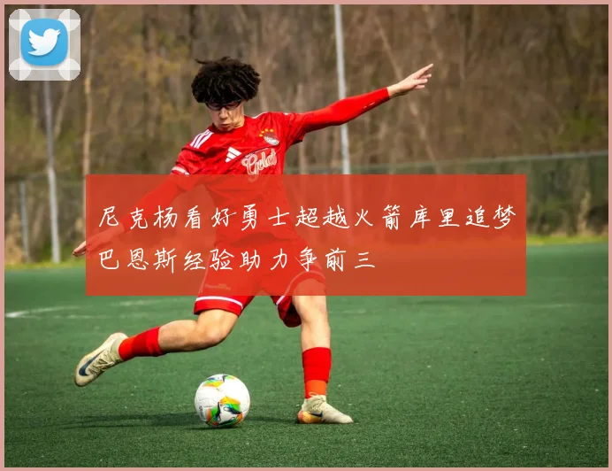 尼克杨看好勇士超越火箭库里追梦巴恩斯经验助力争前三