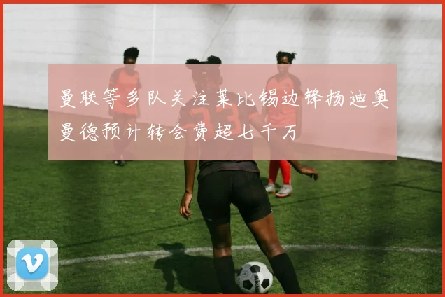 曼联等多队关注莱比锡边锋扬迪奥曼德预计转会费超七千万