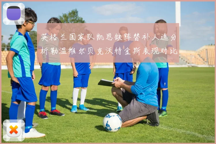 英格兰国家队凯恩缺阵替补人选分析勒温维尔贝克沃特金斯表现对比