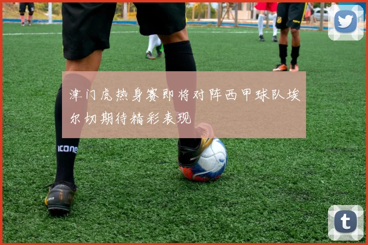 津门虎热身赛即将对阵西甲球队埃尔切期待精彩表现