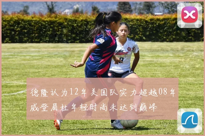 德隆认为12年美国队实力超越08年威登眉杜年轻时尚未达到巅峰