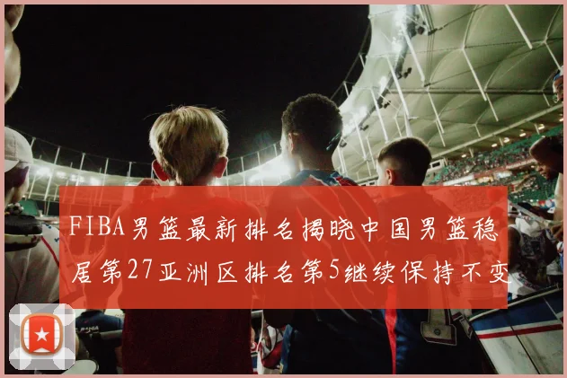 FIBA男篮最新排名揭晓中国男篮稳居第27亚洲区排名第5继续保持不变