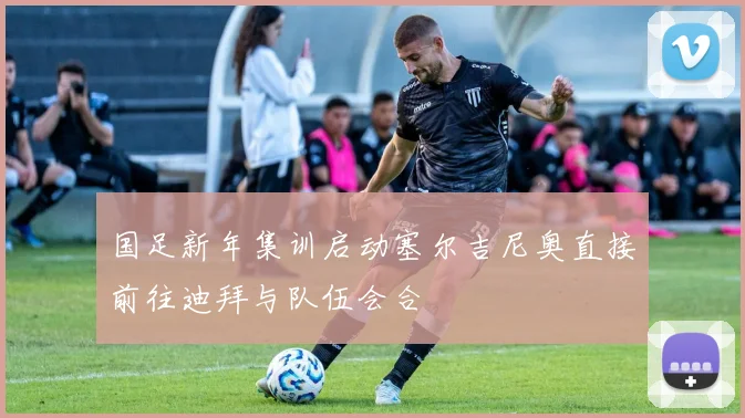 国足新年集训启动塞尔吉尼奥直接前往迪拜与队伍会合
