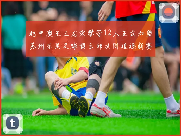 赵申澳王玉龙宋攀等12人正式加盟苏州东吴足球俱乐部共同追逐新赛季目标