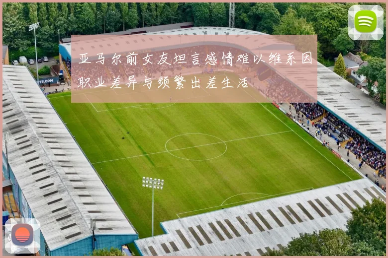 亚马尔前女友坦言感情难以维系因职业差异与频繁出差生活