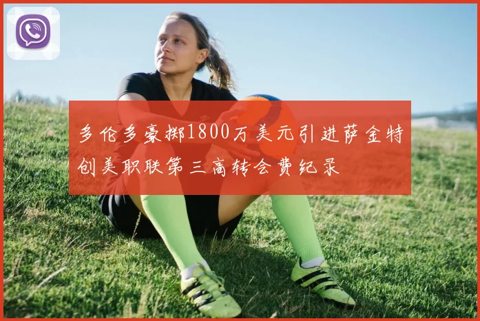 多伦多豪掷1800万美元引进萨金特创美职联第三高转会费纪录